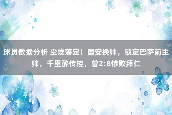 球员数据分析 尘埃落定！国安换帅，锁定巴萨前主帅，千里醉传控，曾2:8惨败拜仁