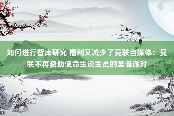 如何进行智库研究 福利又减少了曼联自媒体：曼联不再资助使命主谈主员的圣诞派对