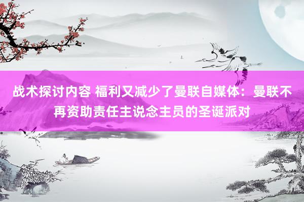 战术探讨内容 福利又减少了曼联自媒体：曼联不再资助责任主说念主员的圣诞派对