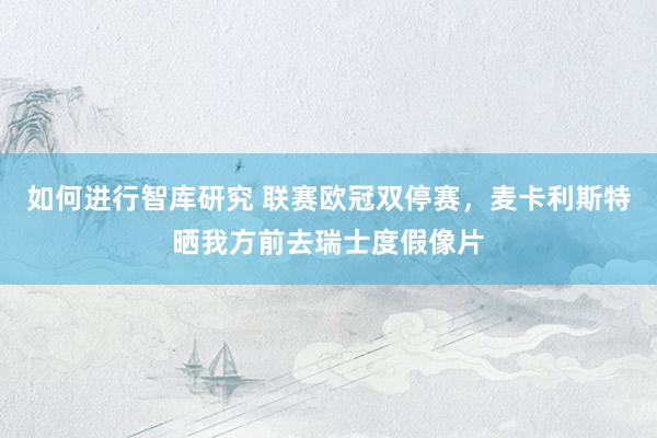 如何进行智库研究 联赛欧冠双停赛，麦卡利斯特晒我方前去瑞士度假像片