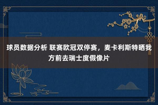 球员数据分析 联赛欧冠双停赛，麦卡利斯特晒我方前去瑞士度假像片